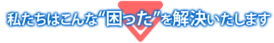 私たちはこんな“困った”を解決いたします