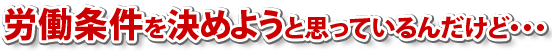 労働条件を決めたいと思っているんだけど